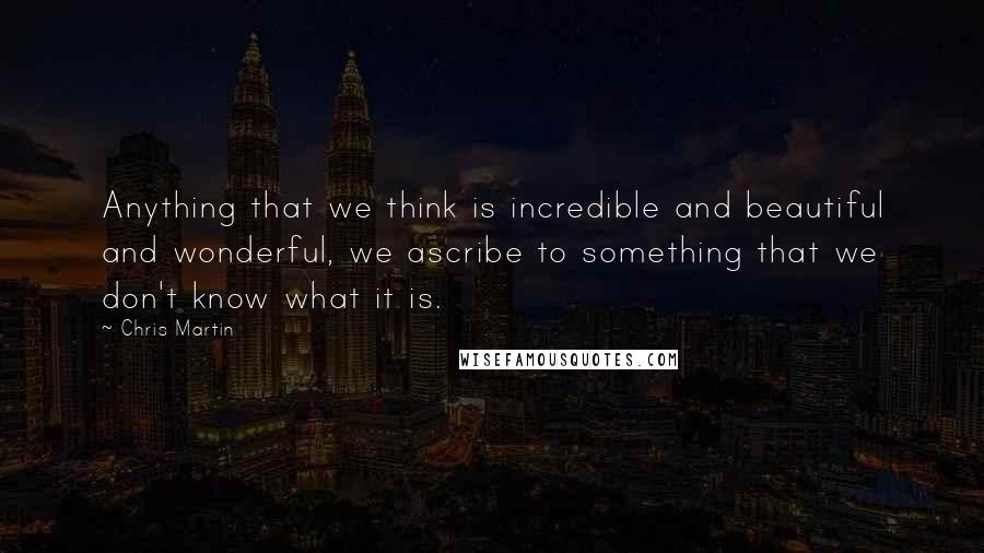 Chris Martin Quotes: Anything that we think is incredible and beautiful and wonderful, we ascribe to something that we don't know what it is.