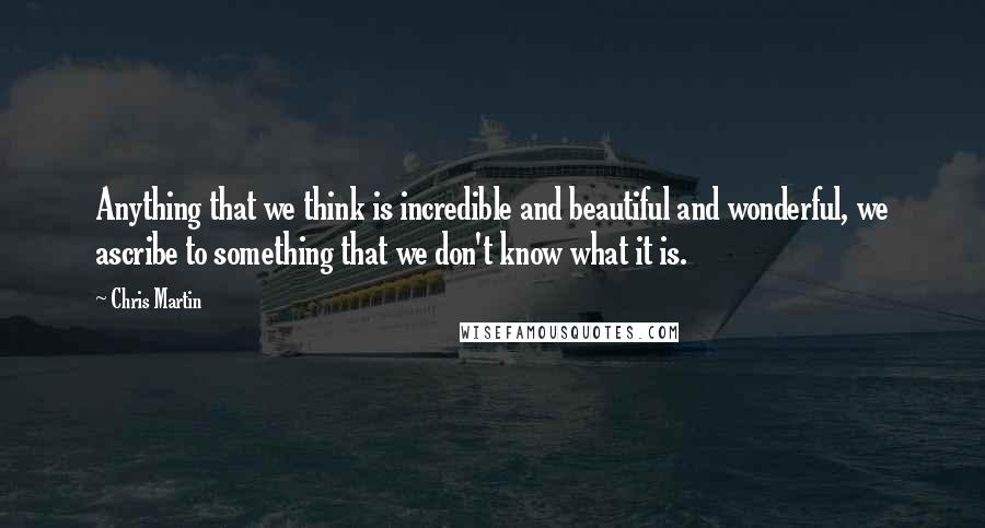 Chris Martin Quotes: Anything that we think is incredible and beautiful and wonderful, we ascribe to something that we don't know what it is.