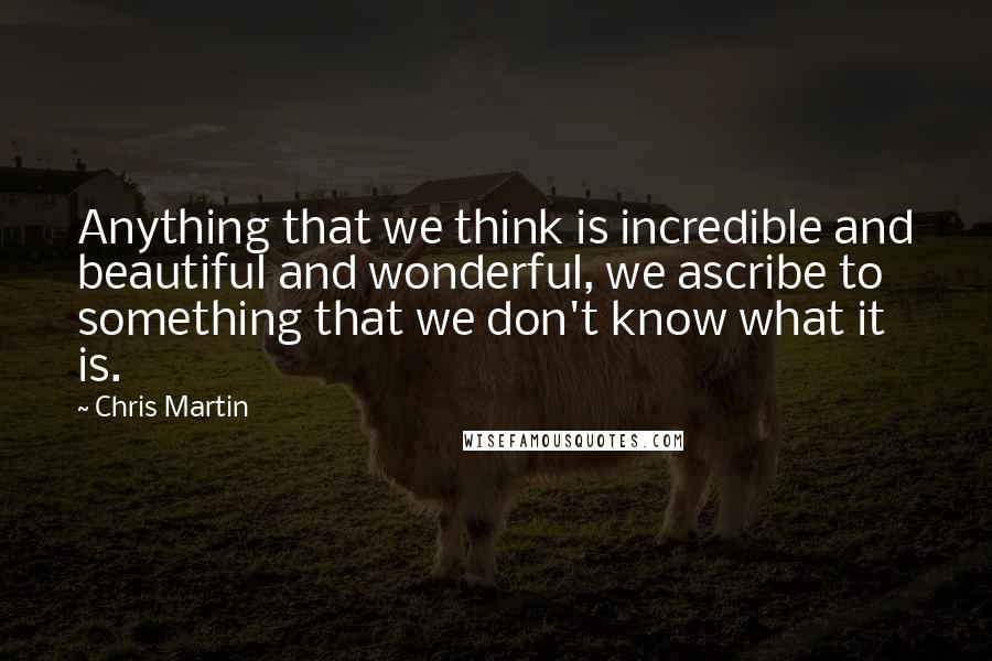 Chris Martin Quotes: Anything that we think is incredible and beautiful and wonderful, we ascribe to something that we don't know what it is.