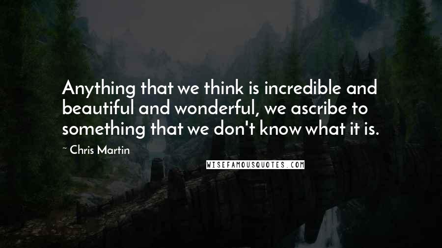 Chris Martin Quotes: Anything that we think is incredible and beautiful and wonderful, we ascribe to something that we don't know what it is.