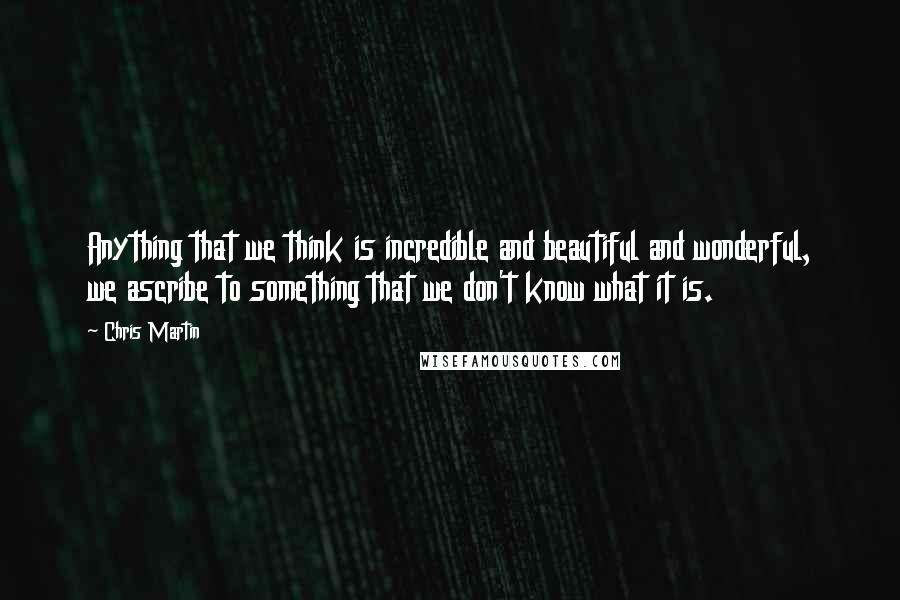 Chris Martin Quotes: Anything that we think is incredible and beautiful and wonderful, we ascribe to something that we don't know what it is.