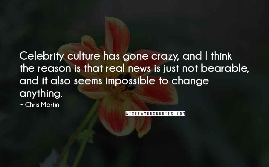 Chris Martin Quotes: Celebrity culture has gone crazy, and I think the reason is that real news is just not bearable, and it also seems impossible to change anything.