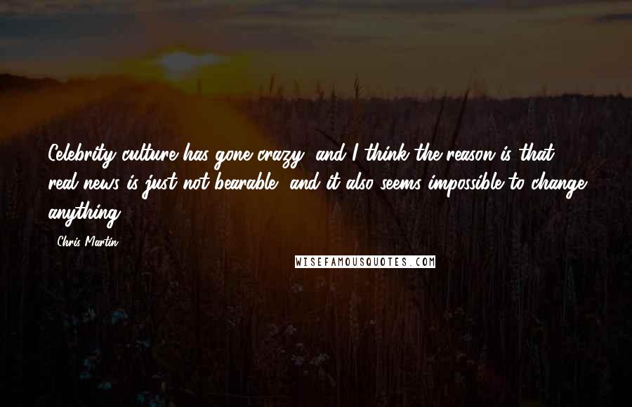 Chris Martin Quotes: Celebrity culture has gone crazy, and I think the reason is that real news is just not bearable, and it also seems impossible to change anything.