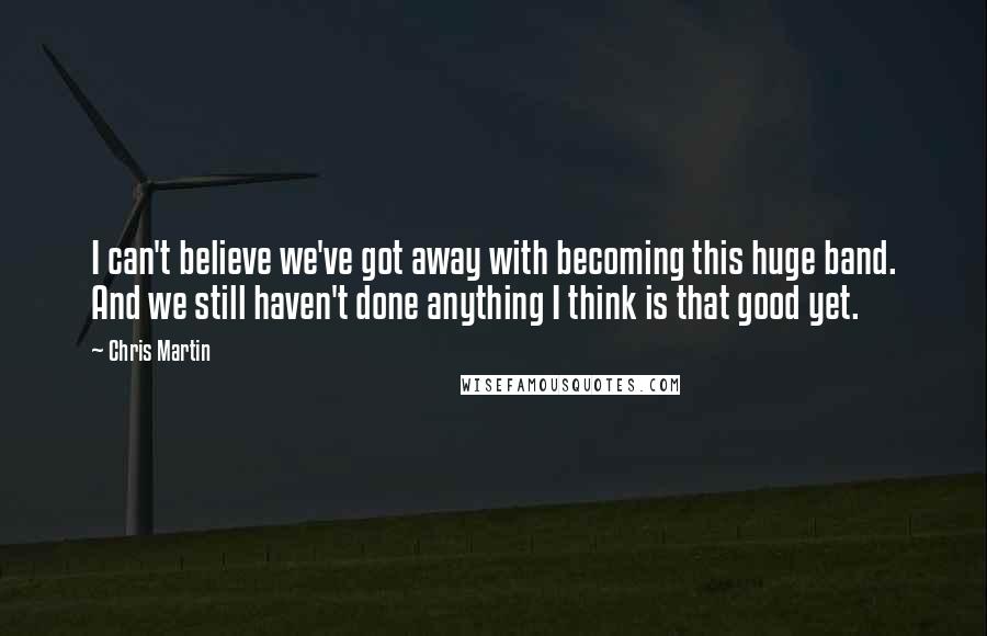 Chris Martin Quotes: I can't believe we've got away with becoming this huge band. And we still haven't done anything I think is that good yet.