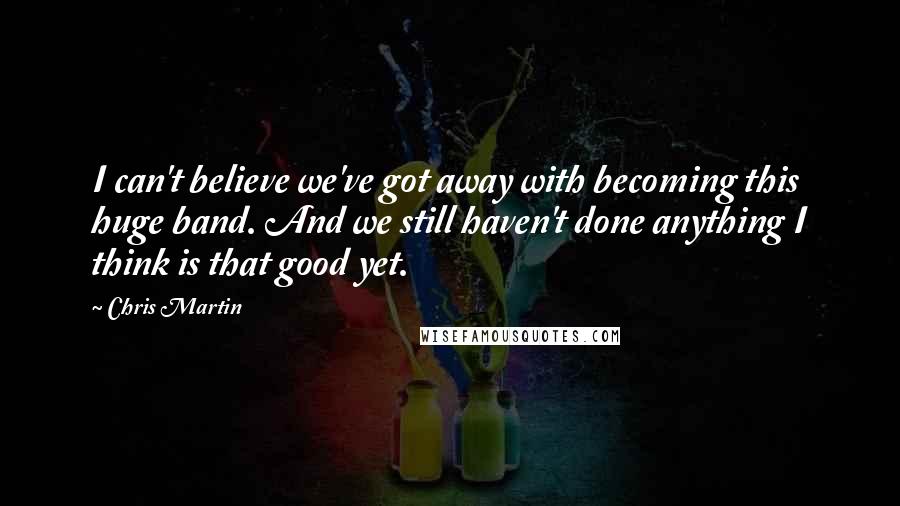 Chris Martin Quotes: I can't believe we've got away with becoming this huge band. And we still haven't done anything I think is that good yet.