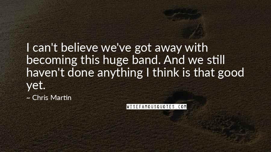 Chris Martin Quotes: I can't believe we've got away with becoming this huge band. And we still haven't done anything I think is that good yet.