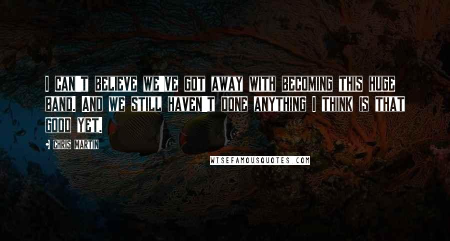 Chris Martin Quotes: I can't believe we've got away with becoming this huge band. And we still haven't done anything I think is that good yet.