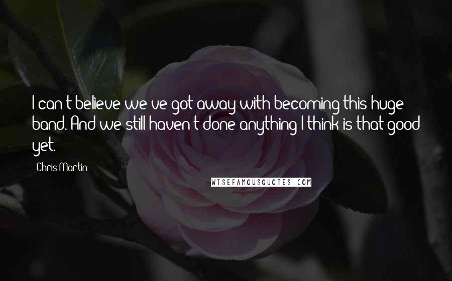 Chris Martin Quotes: I can't believe we've got away with becoming this huge band. And we still haven't done anything I think is that good yet.