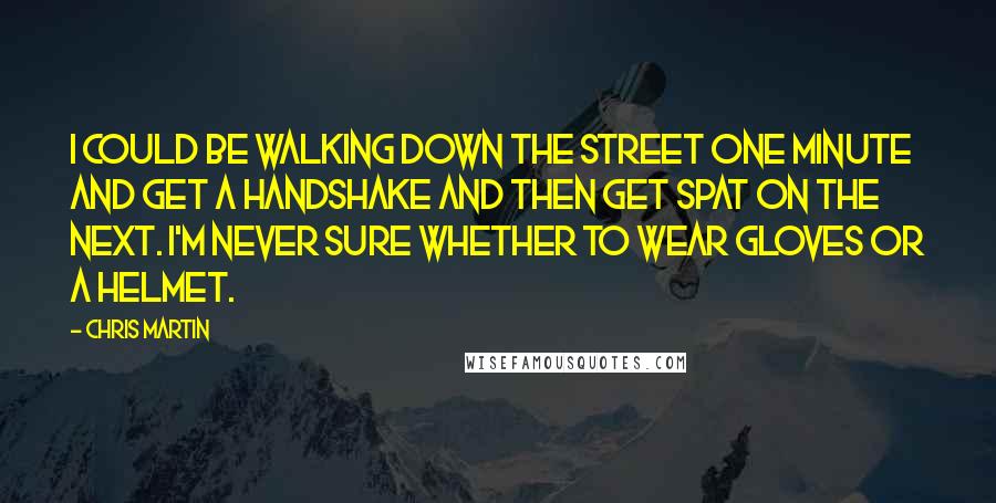 Chris Martin Quotes: I could be walking down the street one minute and get a handshake and then get spat on the next. I'm never sure whether to wear gloves or a helmet.