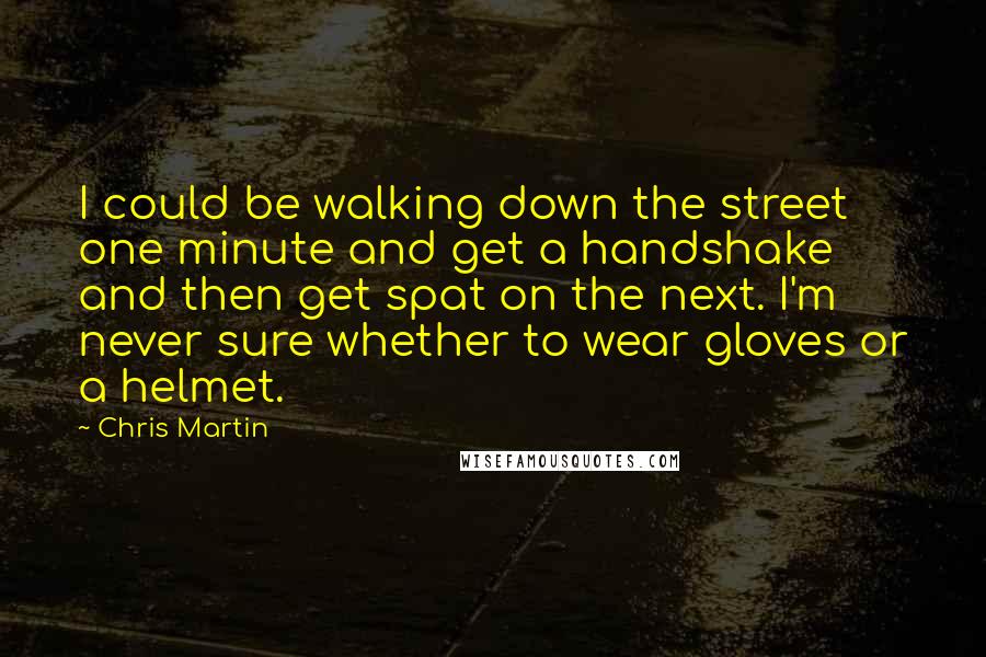 Chris Martin Quotes: I could be walking down the street one minute and get a handshake and then get spat on the next. I'm never sure whether to wear gloves or a helmet.