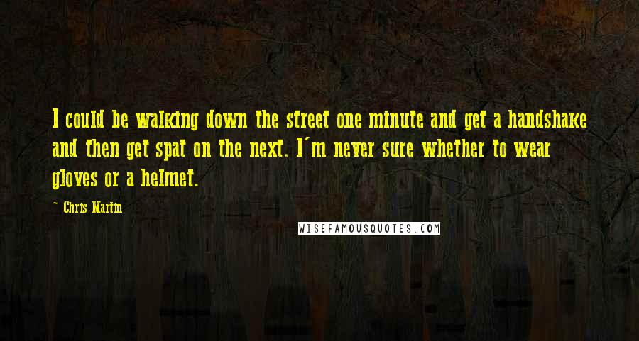 Chris Martin Quotes: I could be walking down the street one minute and get a handshake and then get spat on the next. I'm never sure whether to wear gloves or a helmet.