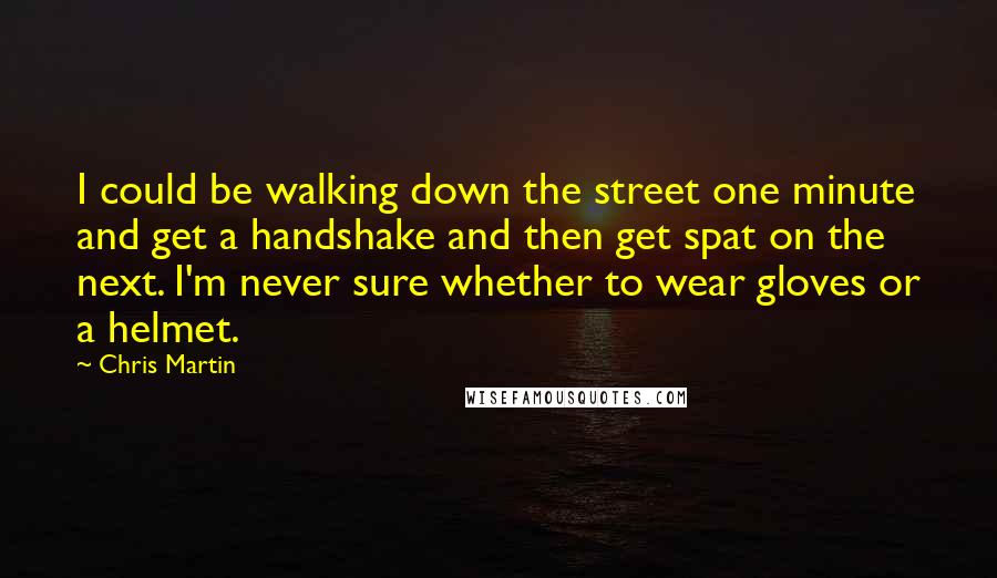 Chris Martin Quotes: I could be walking down the street one minute and get a handshake and then get spat on the next. I'm never sure whether to wear gloves or a helmet.