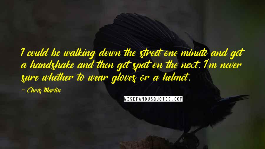 Chris Martin Quotes: I could be walking down the street one minute and get a handshake and then get spat on the next. I'm never sure whether to wear gloves or a helmet.