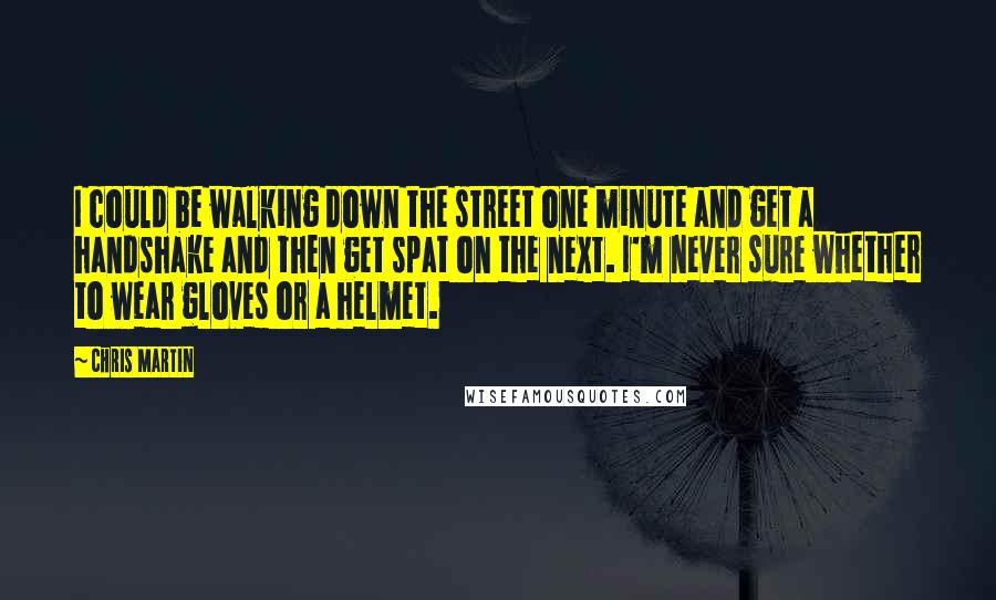 Chris Martin Quotes: I could be walking down the street one minute and get a handshake and then get spat on the next. I'm never sure whether to wear gloves or a helmet.