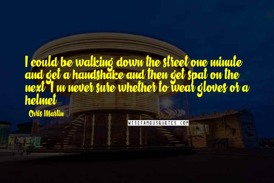 Chris Martin Quotes: I could be walking down the street one minute and get a handshake and then get spat on the next. I'm never sure whether to wear gloves or a helmet.