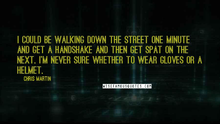 Chris Martin Quotes: I could be walking down the street one minute and get a handshake and then get spat on the next. I'm never sure whether to wear gloves or a helmet.