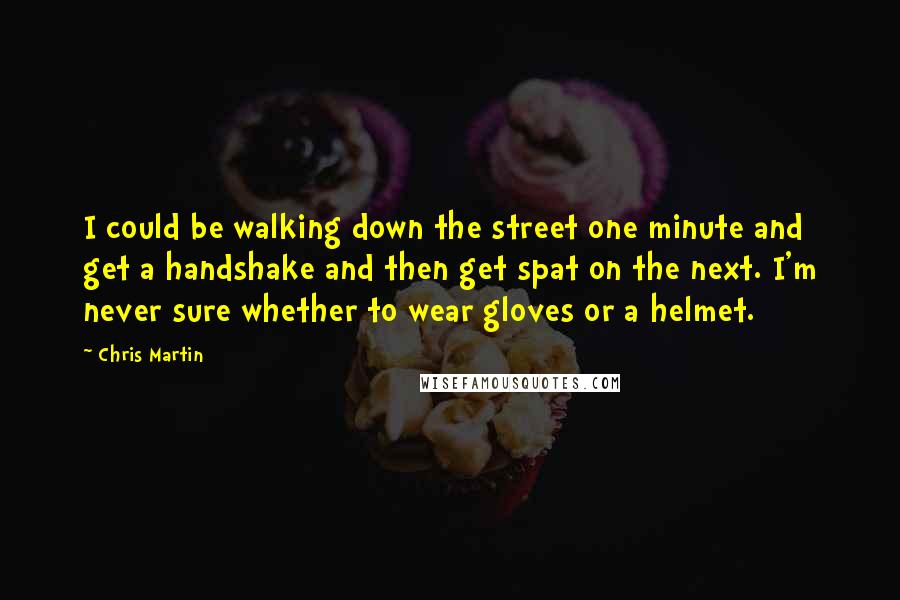 Chris Martin Quotes: I could be walking down the street one minute and get a handshake and then get spat on the next. I'm never sure whether to wear gloves or a helmet.