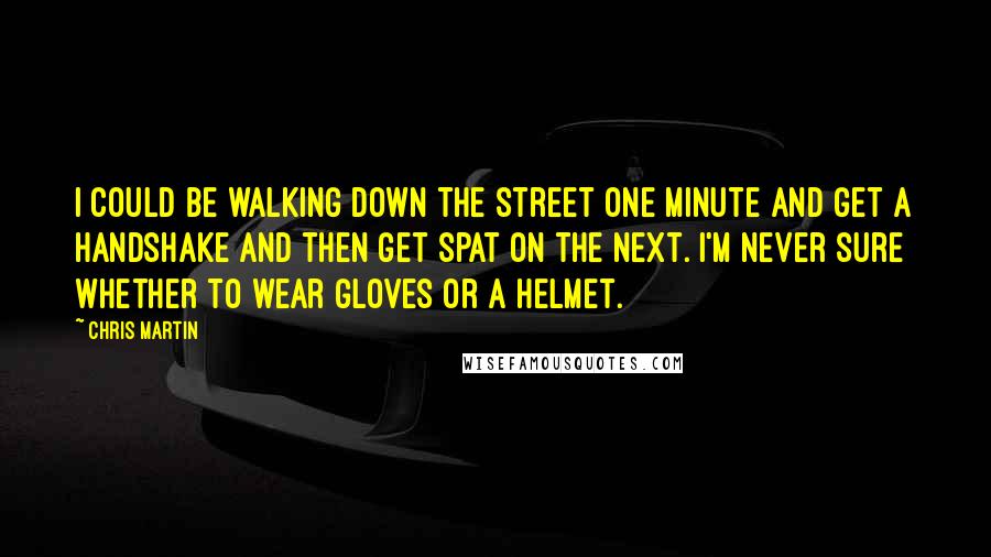 Chris Martin Quotes: I could be walking down the street one minute and get a handshake and then get spat on the next. I'm never sure whether to wear gloves or a helmet.