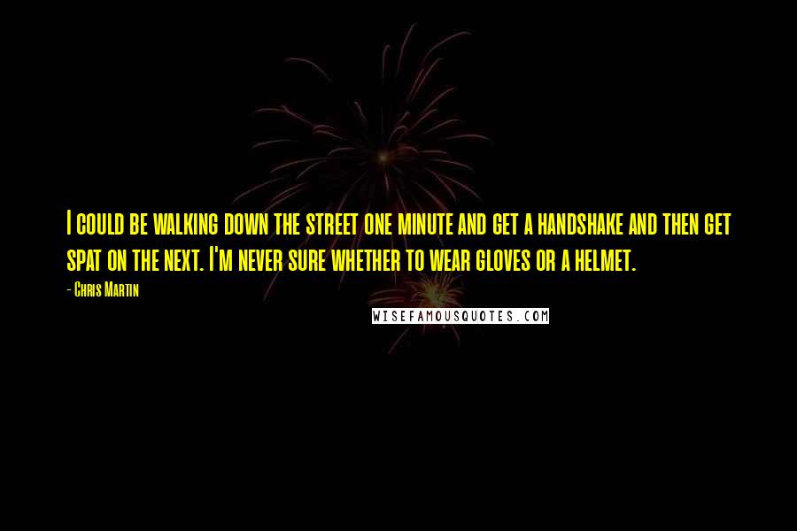 Chris Martin Quotes: I could be walking down the street one minute and get a handshake and then get spat on the next. I'm never sure whether to wear gloves or a helmet.