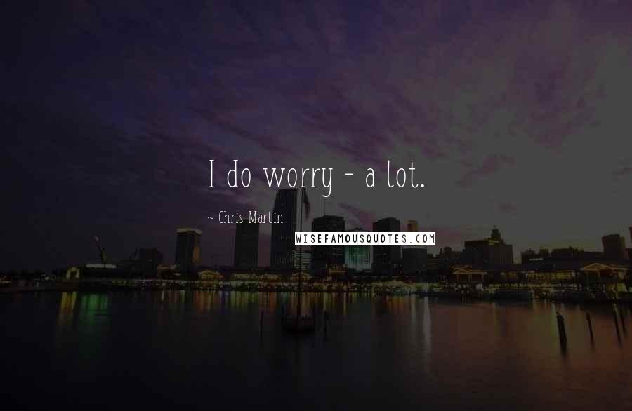 Chris Martin Quotes: I do worry - a lot.