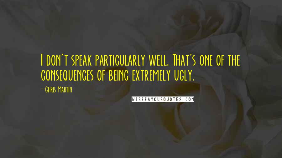 Chris Martin Quotes: I don't speak particularly well. That's one of the consequences of being extremely ugly.