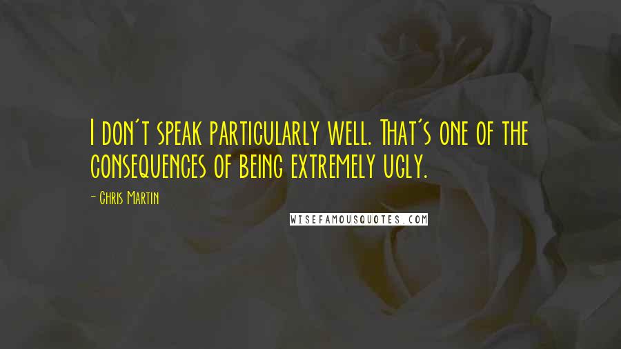 Chris Martin Quotes: I don't speak particularly well. That's one of the consequences of being extremely ugly.