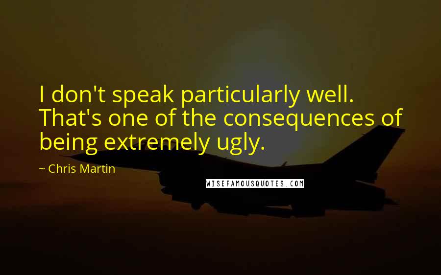 Chris Martin Quotes: I don't speak particularly well. That's one of the consequences of being extremely ugly.