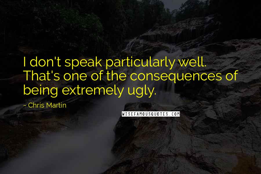 Chris Martin Quotes: I don't speak particularly well. That's one of the consequences of being extremely ugly.