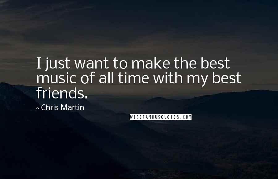Chris Martin Quotes: I just want to make the best music of all time with my best friends.