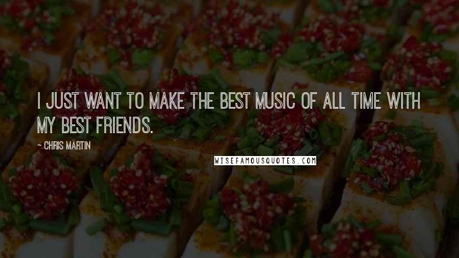 Chris Martin Quotes: I just want to make the best music of all time with my best friends.