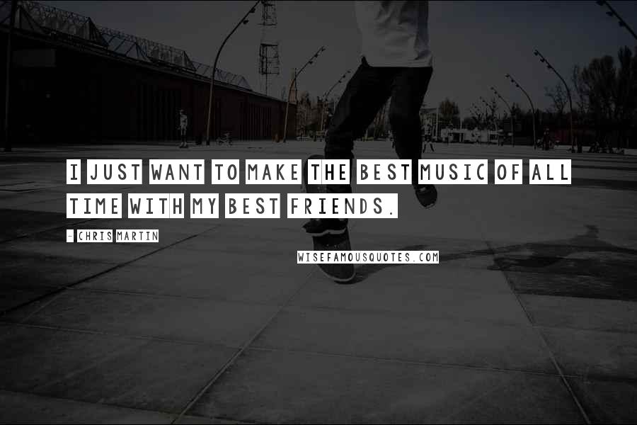 Chris Martin Quotes: I just want to make the best music of all time with my best friends.