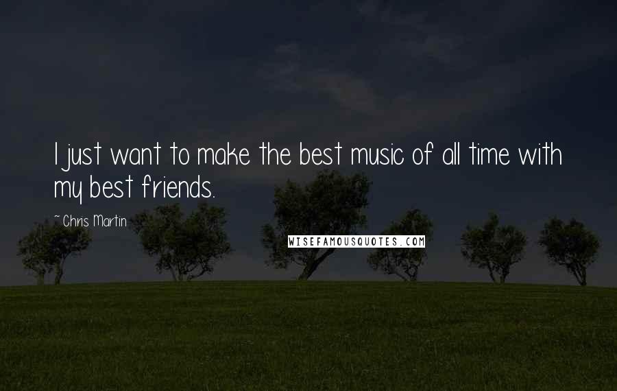 Chris Martin Quotes: I just want to make the best music of all time with my best friends.