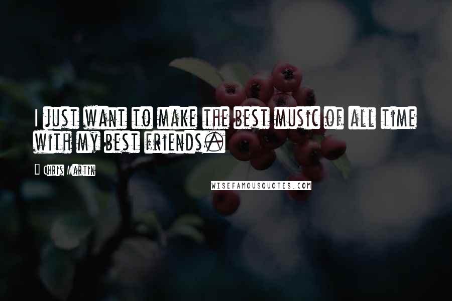 Chris Martin Quotes: I just want to make the best music of all time with my best friends.