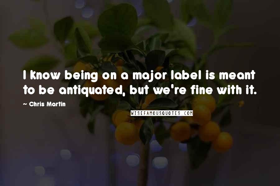 Chris Martin Quotes: I know being on a major label is meant to be antiquated, but we're fine with it.