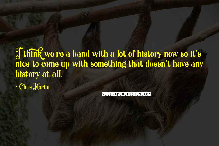 Chris Martin Quotes: I think we're a band with a lot of history now so it's nice to come up with something that doesn't have any history at all.