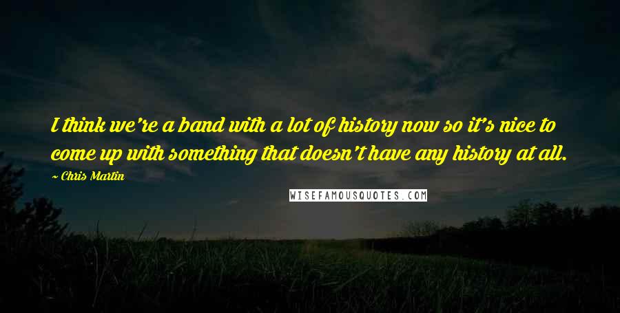 Chris Martin Quotes: I think we're a band with a lot of history now so it's nice to come up with something that doesn't have any history at all.