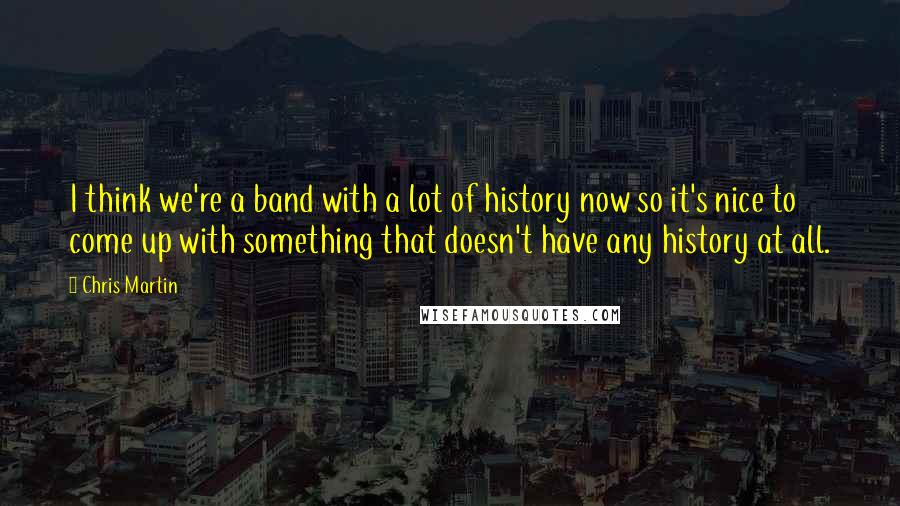 Chris Martin Quotes: I think we're a band with a lot of history now so it's nice to come up with something that doesn't have any history at all.