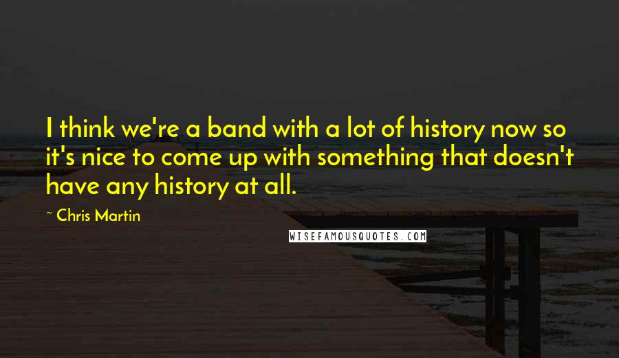 Chris Martin Quotes: I think we're a band with a lot of history now so it's nice to come up with something that doesn't have any history at all.