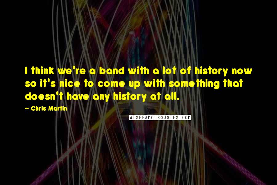 Chris Martin Quotes: I think we're a band with a lot of history now so it's nice to come up with something that doesn't have any history at all.