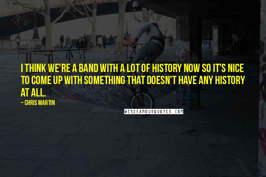 Chris Martin Quotes: I think we're a band with a lot of history now so it's nice to come up with something that doesn't have any history at all.