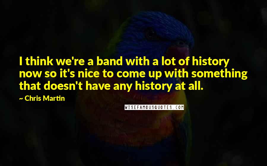 Chris Martin Quotes: I think we're a band with a lot of history now so it's nice to come up with something that doesn't have any history at all.