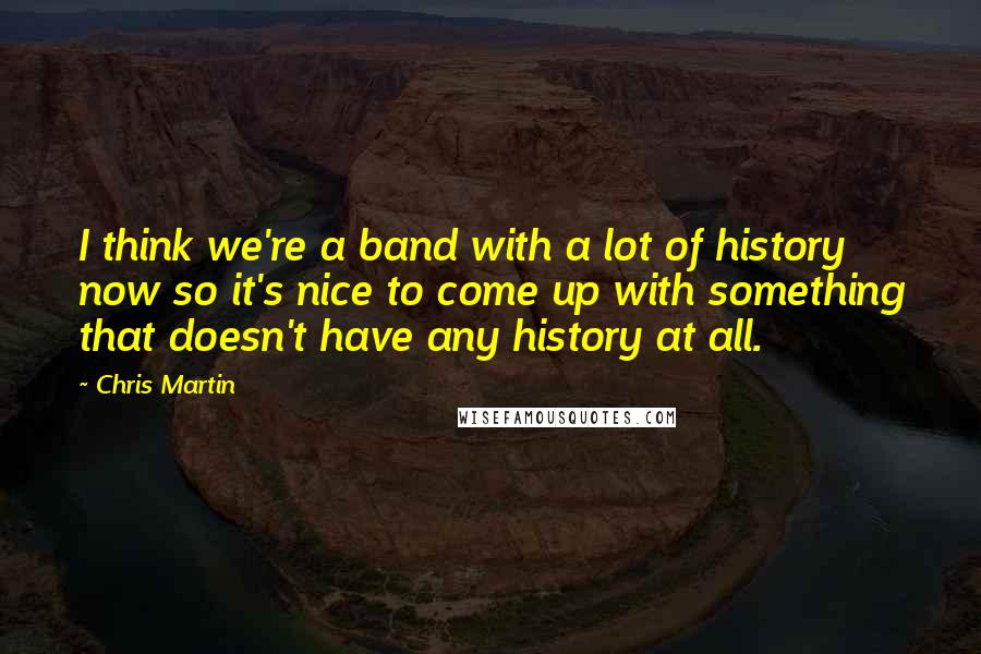 Chris Martin Quotes: I think we're a band with a lot of history now so it's nice to come up with something that doesn't have any history at all.