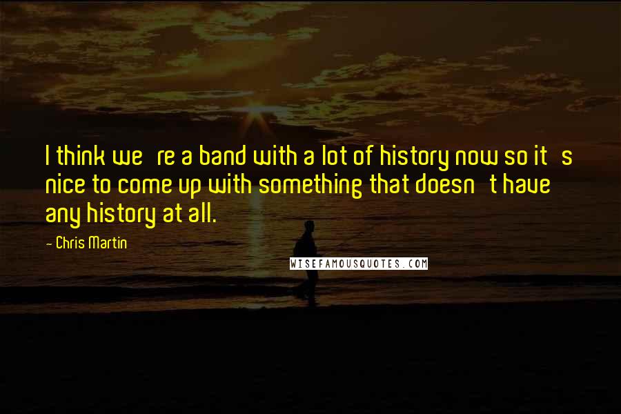 Chris Martin Quotes: I think we're a band with a lot of history now so it's nice to come up with something that doesn't have any history at all.