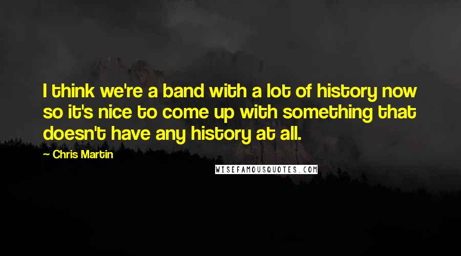 Chris Martin Quotes: I think we're a band with a lot of history now so it's nice to come up with something that doesn't have any history at all.