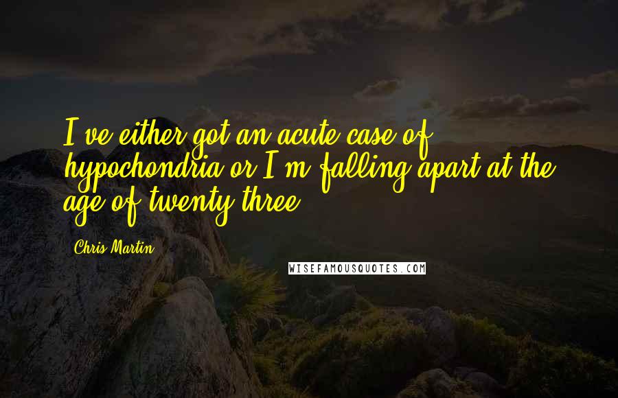 Chris Martin Quotes: I've either got an acute case of hypochondria or I'm falling apart at the age of twenty-three.