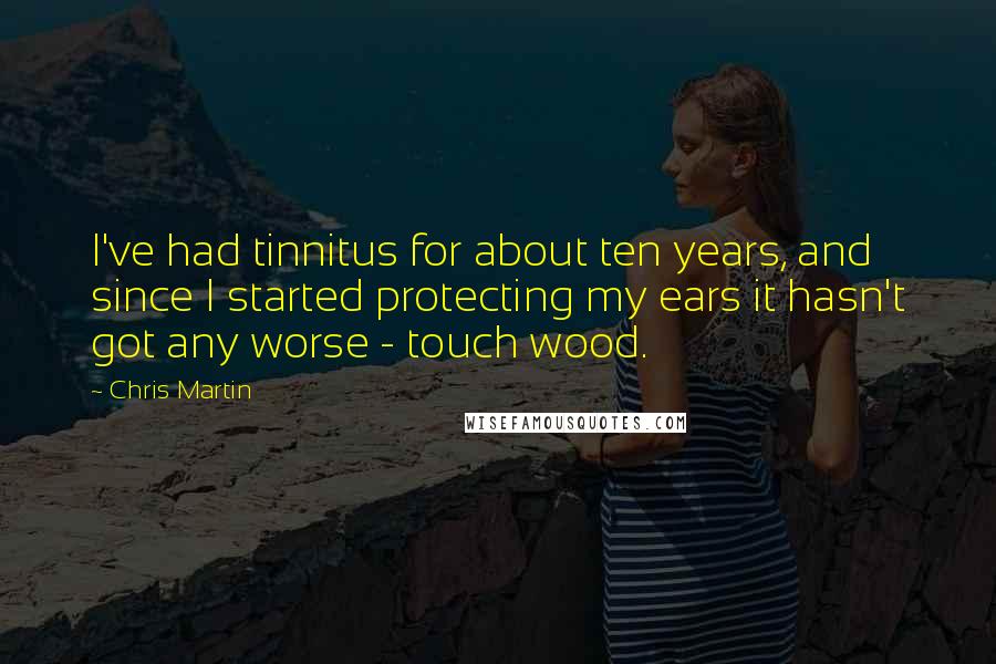 Chris Martin Quotes: I've had tinnitus for about ten years, and since I started protecting my ears it hasn't got any worse - touch wood.