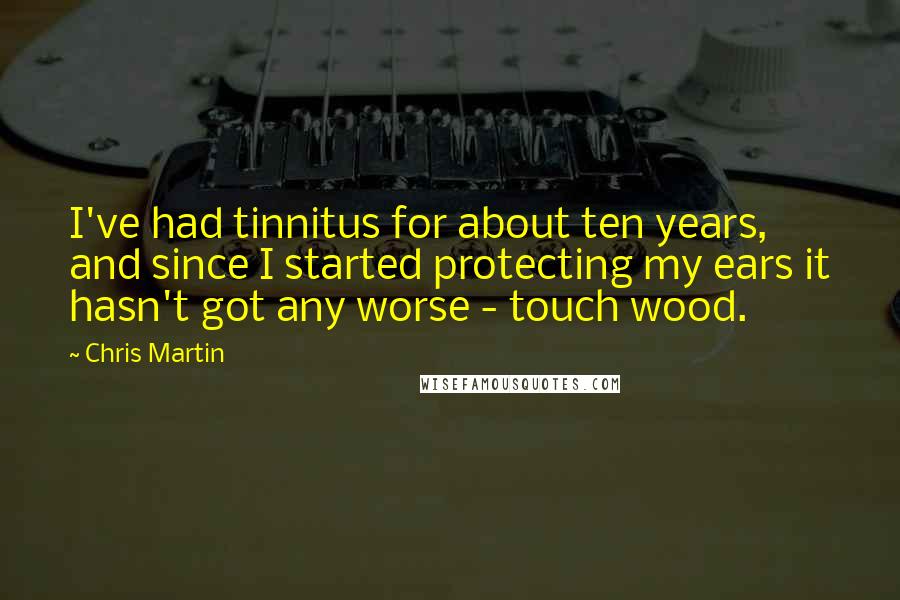 Chris Martin Quotes: I've had tinnitus for about ten years, and since I started protecting my ears it hasn't got any worse - touch wood.