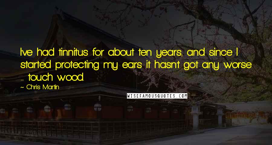 Chris Martin Quotes: I've had tinnitus for about ten years, and since I started protecting my ears it hasn't got any worse - touch wood.