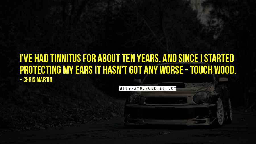 Chris Martin Quotes: I've had tinnitus for about ten years, and since I started protecting my ears it hasn't got any worse - touch wood.