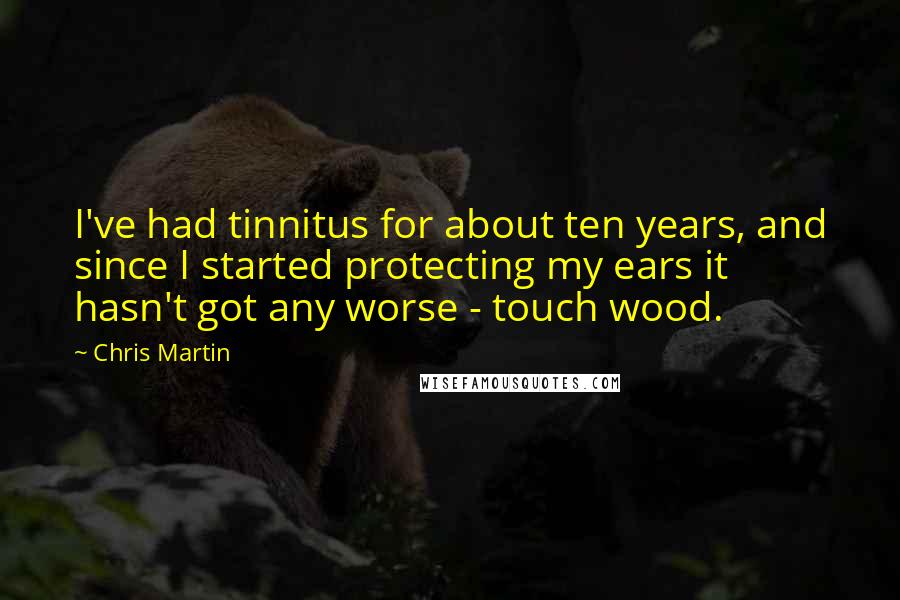 Chris Martin Quotes: I've had tinnitus for about ten years, and since I started protecting my ears it hasn't got any worse - touch wood.